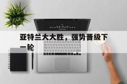 开云官网-亚特兰大大胜，强势晋级下一轮的简单介绍
